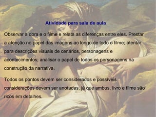 Atividade para sala de aula Observar a obra e o filme e relata as diferenças entre eles. Prestar a atenção no papel das imagens ao longo de todo o filme; atentar para descrições visuais de cenários, personagens e acontecimentos; analisar o papel de todos os personagens na construção da narrativa.  Todos os pontos devem ser considerados e possíveis considerações devem ser anotadas, já que ambos, livro e filme são ricos em detalhes. 