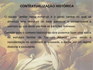 O núcleo familiar neste romance é o ponto central no qual se dinamiza uma estrutura de base patriarcal e conservadora a exemplo do que ainda são hoje as tradições libanesas.  Considerando o contexto histórico da obra podemos fazer uma leitura da estrutura familiar de “Lavoura Arcaica” como sendo a representação da sociedade atravessada, a época, por um regime ditatorial e excludente.  CONTEXTUALIZAÇÃO HISTÓRICA 