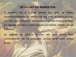 A narrativa nos é lançada através dos olhos de André, narrador/protagonista da história que nos conta de forma peculiar, sua vida, suas amarguras, seus anseios e dúvidas todas guardadas em segredo pela ética e moral imposta pela família, religião, cultura e tradição. As páginas de Lavoura Arcaica são para serem lidas continuamente; não há parágrafos, poucos senão raros pontos finais. DETALHES DA NARRATIVA 