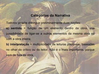 Categorias da Narrativa Todorov propõe distinguir preliminarmente duas noções: a) sentido  = função de um elemento dentro da obra, sua possibilidade de ligar-se a outros elementos da mesma obra ou com a obra inteira; b) interpretação  = multiplicidade de leituras possíveis, baseadas no olhar do crítico ou do leitor. Não é o mais importante, porque vem de fora da obra.  