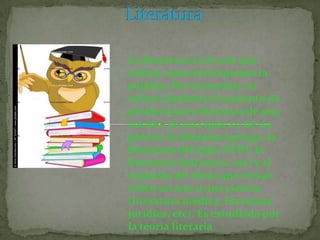 La literatura es el arte que
utiliza como instrumento la
palabra. Por extensión, se
refiere también al conjunto de
producciones literarias de una
nación, de una época o de un
género (la literatura griega, la
literatura del siglo XVIII, la
literatura fantástica, etc) y al
conjunto de obras que versan
sobre un arte o una ciencia
(literatura médica, literatura
jurídica, etc). Es estudiada por
la teoría literaria
 