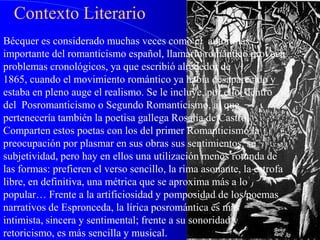 Contexto Literario
Bécquer es considerado muchas veces como el autor más
importante del romanticismo español, llamarlo romántico provoca
problemas cronológicos, ya que escribió alrededor de
1865, cuando el movimiento romántico ya había desaparecido y
estaba en pleno auge el realismo. Se le incluye, por ello, dentro
del Posromanticismo o Segundo Romanticismo, al que
pertenecería también la poetisa gallega Rosalía de Castro.
Comparten estos poetas con los del primer Romanticismo la
preocupación por plasmar en sus obras sus sentimientos, su
subjetividad, pero hay en ellos una utilización menos rotunda de
las formas: prefieren el verso sencillo, la rima asonante, la estrofa
libre, en definitiva, una métrica que se aproxima más a lo
popular… Frente a la artificiosidad y pomposidad de los poemas
narrativos de Espronceda, la lírica posromántica es más
intimista, sincera y sentimental; frente a su sonoridad y
retoricismo, es más sencilla y musical.
 