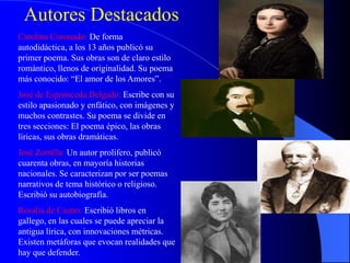 Autores Destacados
Carolina Coronado: De forma
autodidáctica, a los 13 años publicó su
primer poema. Sus obras son de claro estilo
romántico, llenos de originalidad. Su poema
más conocido: “El amor de los Amores”.
José de Espronceda Delgado: Escribe con su
estilo apasionado y enfático, con imágenes y
muchos contrastes. Su poema se divide en
tres secciones: El poema épico, las obras
líricas, sus obras dramáticas.
José Zorrilla: Un autor prolífero, publicó
cuarenta obras, en mayoría historias
nacionales. Se caracterizan por ser poemas
narrativos de tema histórico o religioso.
Escribió su autobiografía.
Rosalía de Castro: Escribió libros en
gallego, en las cuales se puede apreciar la
antigua lírica, con innovaciones métricas.
Existen metáforas que evocan realidades que
hay que defender.
 