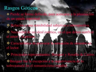 Rasgos Góticos
  Pierde se forma definida, para acercarse a la plasmación
 de un estado espiritual.
  Relación a una sensibilidad subjetiva e introspectiva.
  Necesidad de un ideal estético, en el que deben confluir
 el amor y la poesía.
  Característica de provocar la sensación de siniestro en
 el lector.
  Principales representantes: Becquer y Rosalía de Castro.
 Becquer fue la excepción a la supervivencia de lo
 sobrenatural en el romanticismo español.
 