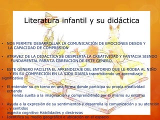 Literatura infantil y su didáctica


•   NOS PERMITE DESARROLLAR LA COMUNICACIÓN DE EMOCIONES DESOS Y
    LA CAPACIDAD DE COMPRESION

•   ATRAVEZ DE LA DIDACTICA SE DESPIERTA LA CREATIVIDAD Y FANTACIA SIENDO
      FUNDAMENTAL PARA LA CRREACION DE ESTE GENERO

•  ESTE GENERO FACILITA EL APRENDIZAJE DEL ENTORNO QUE LE RODEA AL NIÑO
    Y EN SU COMPRECION EN LA VIDA DIARIA transmitiendo un aprendizaje
significativo

•   El entender su en torno en una forma donde participa su propia creatividad
    echando
       rienda suelta a la imaginación y comprendiendo por si mismo su entorno

•   Ayuda a la expresión de su sentimientos y desarrolla la comunicación y su atención
    , y sentidos
    aspecto cognitivo Habilidades y destrezas
•   Identifica su medio geográfico e ubicación en el espacio
 