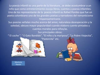 La poesía infantil es una parte de la literatura , se debe acostumbrar a un
 niño que como entretenimiento escoja libros, cuentos y poesía infantiles.
 Uno de los representante de la poesía infantil es Rafael Pombo que fue un
poeta colombiano uno de los grandes poetas y narradores del romanticismo
                              hispanoamericano.
 Sus poesías señalan mucho acerca del amor, naturaleza desesperación y la
   soledad, obtuvo mayor popularidad cuando elaboro cuento pintados y
                        cuentos morales para niños/as.
                             Sus principales obras:
“ El coche ”, “ E Gato Bandido”, “El niño y la mariposa”, “La Pobre Viejecita”,
                                “Pastorcita” etc.




      Maclovia
       Panchi
 