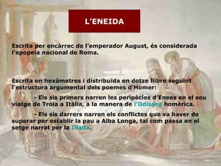 L’ENEIDA Escrita per encàrrec de l’emperador August, és considerada l’epopeia nacional de Roma.  Escrita en hexàmetres i distribuïda en dotze llibre seguint l’estructura argumental dels poemes d’Homer: - Els sis primers narren les peripècies d’Enees en el seu viatge de Troia a Itàlia, a la manera de  l ’Odissea   homèrica. - Els sis darrers narren els conflictes que va haver de superar per establir la pau a Alba Longa, tal com passa en el setge narrat per la  Ilíada . 