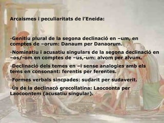 Arcaismes i peculiaritats de l’Eneida: Genitiu plural de la segona declinació en –um, en comptes de –orum: Danaum per Danaorum. Nominatiu i acusatiu singulars de la segona declinació en –os/-om en comptes de –us,-um: alvom per alvum. Declinació dels temes en –i sense analogies amb els tems en consonant: ferentis per ferentes. Formes verbals sincpades: sudarit per sudaverit. Ús de la declinacó grecollatina: Laocoonta per Laocoontem (acusatiu singular). 