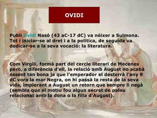 OVIDI Publi  Ovidi  Nasó (43 aC-17 dC) va néixer a Sulmona. Tot i iniciar-se al dret i a la política, de seguida va dedicar-se a la seva vocació: la literatura.  Com Virgili, formà part del cercle literari de Mecenes però, a diferència d’ell, la relació amb August no acabà essent tan bona ja que l’emperador el desterrà l’any 9 dC vora la mar Negra, on hi passà la resta de la seva vida, implorant a August un retorn que sempre li negà (sembla que el motiu fou algun secret de palau relacionat amb la dona o la filla d’August). 