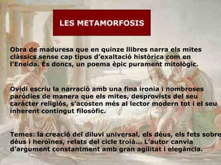 LES METAMORFOSIS Obra de maduresa que en quinze llibres narra els mites clàssics sense cap tipus d’exaltació històrica com en l’Eneida. És doncs, un poema èpic purament mitològic.  Ovidi escriu la narració amb una fina ironia i nombroses paròdies de manera que els mites, desprovists del seu caràcter religiós, s’acosten més al lector modern tot i el seu inherent contingut filosòfic. Temes: la creació del diluvi universal, els déus, els fets sobre déus i heroïnes, relats del cicle troià... L’autor canvia d’argument constantment amb gran agilitat i elegància. 
