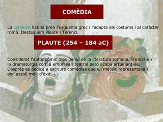 COMÈDIA La  comèdia  llatina pren l’esquema grec i l’adapta als costums i al caràcter romà. Destaquem Plaute i Terenci.  PLAUTE (254 – 184 aC) Considerat l’autor còmic més genuí de la literatura romana. S’inicià en la dramatúrgia com a empresari teatral però acabà arruïnant-se. Després es dedicà a escriure comèdies que ell mateix representava i així assolí molt d’èxit.  