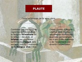 PLAUTE Característiques de la seva obra: Combina tots els tipus de registres del llenguatge: la llengua  formalista  de la religió i del dret, el  lirisme  per expressar sentiments,  l’argot  dels esclaus, insults i malnoms de la  llengua viva  i real. Obres plenes d’alegria i vitalitat amb moltes seqüències burlesques quan els personatges es riuen d’ells mateixos o de l’espectacle per divertir l’espectador. 