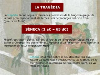 SÈNECA (2 aC – 65 dC) LA TRAGÈDIA La  tragèdia  llatina segueix també les premisses de la tragèdia grega, de la qual pren especialment els temes i els personatges del cicle troià (guerra de Troia). Filòsof, escriptor i polític. Durant el regnat de l’emperador Claudi va ser exiliat a Còrsega fins que el 49 dC, Agripina el va fer tornar i li va confiar la instrucció del futur emperador  Neró .  Sèneca  influí molt sobre el seu deixeble fins que aquest va començar a considerar-lo un destorb. L’any 65, implicat en la conjura de Pisó contra Neró, es va tallar les venes. 