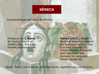 SÈNECA Característiques de l’obra de Sèneca:  Presència de la  moral  de l’autor, duta a un èmfasi tràgic fins a les últimes conseqüències.  Temes  polítics i filosòfics. Mostra el descontentament per la situació política i per la tirania imperial. En l’àmbit filosòfic, tracta del destí inevitable dels humans i la resignació davant aquest fet. Obres: Fedra, Les troianes, Hèrcules furiós, Agamèmnon, Les fenícies... 