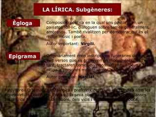 LA LÍRICA. Subgèneres: Ègloga  Composició poètica en la qual uns pastors, en un paisatge idíl·lic, dialoguen sobre temes generalment amorosos. També rivalitzen per demostrar qui és el millor músic i poeta. Autor important:  Virgili . Epigrama  Originàriament eren inscripcions funeràries de dos a vuit versos que es gravaven en monuments. Més tard, tractaren temes diversos: ofrenes a déus, elogis a persones mortes, amor, sàtires i burles... Autor principal:  Marcial . Menysprea la temàtica mitològica i prefereix descriure els romans amb les seves virtuts i defectes. Per això la seva obra és un retrat de les classes socials, de les passions del poble, dels vicis i els costums de l’època.  