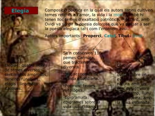 Elegia  Composició poètica en la qual els autors llatins cultiven temes referits a l’amor, la vida i la  mort . També hi tenen lloc temes d’exaltació patriòtica. Més tard, amb Ovidi va sorgir la poesia dolorosa que va passar a ser la poesia elegíaca tal i com l’entenem avui. Autors importants:  Properci ,  Catul ,   Tibul  i  Ovidi . Elegiae: quatre llibres de temes diversos: sentiments amorosos, laments fúnebres, elogis i llegendes itàliques. Corpus Tibullianum: quatre llibre on evoca l’amor i la natura amb un únic desig: viure sol al camp, lluny de la guerra, amb la seva estimada. Se’n conserven 116 pemes Carmina, que tracten temes diversos: Nugae: temes de la vida quotidiana. Poemes: temes mitològics. Epigramata: epigrames sobre la vida quaotidiana. 