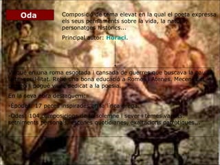 Oda  Composició de tema elevat en la qual el poeta expressa els seus pensaments sobre la vida, la natura, personatges històrics... Principal autor:  Horaci . Visqué en una roma esgotada i cansada de guerres que buscava la pau i la tranquil·litat. Rebé una bona educació a Romes i Atenes. Mecenes el protegí i pogué viure dedicat a la poesia. En la seva obra destaquem: Èpodes: 17 peces inspirades en la lírica grega. Odes: 104 composicions de to solemne i sever i temes variats: setniments personals, escenes quotidianes, exaltacions patròtiques... 