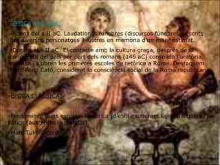 ÈPOCA ARCAICA:   -Abans del s II aC. Laudationes funebres (discursos fúnebres), escrits per diversos personatges il·lustres en memòria d’un ésser estimat. -Durant el s II aC: El contacte amb la cultura grega, després de la conquesta del país per part dels romans (146 aC) consolida l’oratòria romana i s’obren les primeres escoles de retòrica a Roma. Destaquem Marc Porci Cató, considerat la consciència social de la Roma republicana. ÈPOCA CLÀSSICA: -Predominen dues escoles: l’asiàtica (d’estil exuberant i grandiloqüent) i l’àtica (austeritat i sobrietat). -Marc Tul·li Ciceró. 