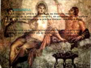 ÈPOCA  POSTCLÀSSICA: El règim imperial, amb la supressió de les llibertats, incideix negativament en la vida política romana i, en conseqüència, en l’oratòria pública, que queda relegada a la pràctica literària i acadèmica de les escoles de retòrica. L’hispà Quintilià va escriure De Institutione Oratoria, un programa d’instrucció del jove orador des de la infantesa fins a cim de la seva carrera. 