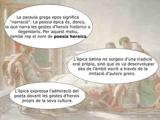 La paraula grega epos significa  “ narració”. La poesia èpica és, doncs,  la que narra les gestes d’herois històrics o  llegendaris. Per aquest motiu, també rep el nom de  poesia heroica . L’èpica llatina no sorgeix d’una tradició oral pròpia, sinó que es va desenvolupar des de l’àmbit escrit a través de la  imitació d’autors grecs.  L’èpica expressa l’admiració del  poeta davant les gestes d’herois  propis de la seva cultura. 