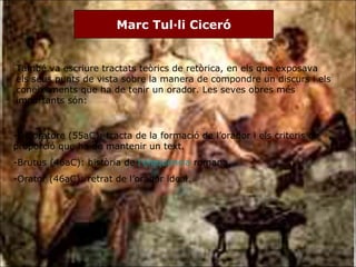 Marc Tul·li Ciceró També va escriure tractats teòrics de retòrica, en els que exposava els seus punts de vista sobre la manera de compondre un discurs i els coneixements que ha de tenir un orador. Les seves obres més importants són: De oratore (55aC): tracta de la formació de l’orador i els criteris de proporció que ha de mantenir un text. Brutus (46aC): història de  l’eloqüència  romana. Orator (46aC): retrat de l’orador ideal. 