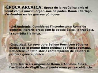 ÈPOCA ARCAICA:   Època de la república amb el Senat com a màxim organisme de poder. Roma i Cartago s’enfronten en les guerres púniques.  Livi Andrònic . Considerat l’introductor a Roma de gèneres literaris grecs com la poesia èpica, la tragèdia, la comèdia i la lírica . Gneu Nevi . La seva obra Bellum Poenicum (Guerra púnica) és el primer llibre original de l’èpica romana. Reflecteix un fet històric contemporani de l’autor: la primera guerra púnica. Enni . Narra els orígens de Roma a Annales. Fins a l’arribada de Virgili fou el poeta romà per excel·lència.  