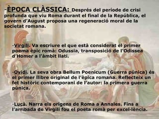 ÈPOCA CLÀSSICA:  Després del període de crisi profunda que viu Roma durant el final de la República, el govern d’August proposa una regeneració moral de la societat romana. Virgili . Va escriure el que està considerat el primer poema èpic romà: Odussia, transposició de l’Odissea d’Homer a l’àmbit llatí. Ovidi . La seva obra Bellum Poenicum (Guerra púnica) és el primer llibre original de l’èpica romana. Reflecteix un fet històric contemporani de l’autor: la primera guerra púnica. Lucà . Narra els orígens de Roma a Annales. Fins a l’arribada de Virgili fou el poeta romà per excel·lència.  