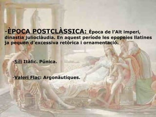 ÈPOCA POSTCLÀSSICA:  Època de l’Alt imperi, dinastia julioclàudia. En aquest període les epopeies llatines ja pequen d’excessiva retòrica i ornamentació. Sili  Itàlic. Púnica.  Valeri Flac : Argonàutiques.  