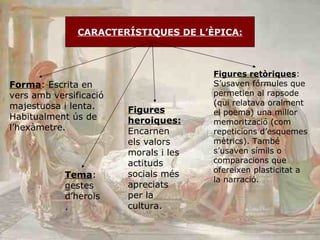 CARACTERÍSTIQUES DE L’ÈPICA: Forma : Escrita en vers amb versificació majestuosa i lenta. Habitualment ús de l’hexàmetre. Tema : gestes d’herois. Figures heroiques:  Encarnen els valors morals i les actituds socials més apreciats per la cultura. Figures retòriques : S’usaven fórmules que permetien al rapsode (qui relatava oralment el poema) una millor memorització (com repeticions d’esquemes mètrics). També s’usaven símils o comparacions que ofereixen plasticitat a la narració.  