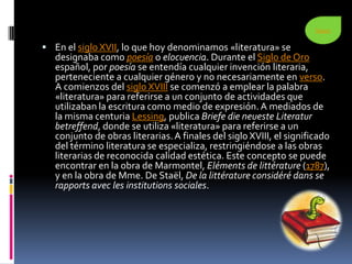Seguir


 En el siglo XVII, lo que hoy denominamos «literatura» se
   designaba como poesía o elocuencia. Durante el Siglo de Oro
   español, por poesía se entendía cualquier invención literaria,
   perteneciente a cualquier género y no necesariamente en verso.
   A comienzos del siglo XVIII se comenzó a emplear la palabra
   «literatura» para referirse a un conjunto de actividades que
   utilizaban la escritura como medio de expresión. A mediados de
   la misma centuria Lessing, publica Briefe die neueste Literatur
   betreffend, donde se utiliza «literatura» para referirse a un
   conjunto de obras literarias. A finales del siglo XVIII, el significado
   del término literatura se especializa, restringiéndose a las obras
   literarias de reconocida calidad estética. Este concepto se puede
   encontrar en la obra de Marmontel, Eléments de littérature (1787),
   y en la obra de Mme. De Staël, De la littérature considéré dans se
   rapports avec les institutions sociales.
 