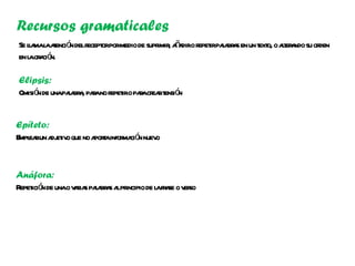 Recursos gramaticales
Se la l aenció delr orpormedio de supr , aa o r irpaa a en un t o, o at a su or
   l ma a t n ecept                   imir ñ dir epet l br s  ext ler ndo den
en l or ció
    a a n.

Elipsis:
Omisió de unapaa a paano r iro paacr rt ó
      n        l br , r epet     r ea ensi n


Epíteto:
E ea un a et o que no a t infor ció nuev
 mpl r dj iv           pora ma n o


Anáfora:
R ició de unao v r s paa a a pr
 epet n         aia l br s l incipio de l fr se o v so
                                        a a er
 