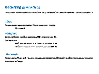 Recursos semánticos
J con elsignifica delt o: oposició de idea ident ció o ca de concept dist os de l ha ua.
uegos            do ext           n       s, ifica n mbio          os… int      o bit l


Símil:
        rn             a      émino ginaio r ea
Se compaa en unamismafr se un t r ima r yoto r l
          T es como T
           R         I
Metáfora:
Ident ció ent e dos t r
     ifica n r      éminos: uno r l(T )yoto ima r (T
                                 ea R r ginaio I).
Ha v r t
   y aios ipos:
            M á apur : a r elT yha que “a ina” elT
             et for a paece I y              div r R
            M á aimpur : a r l dos r a dos (T = T
             et for     a paecen os el ciona R I)

Metonimia:
Se r a un T con un T pormedio de agunacaa erst comú (r a ó semá ica ente a
    el ciona R         I          l     r ct í ica n el ci n nt ) r mbos, per no por
                                                                             o
unaident ció t a.
          ifica n ot l
 