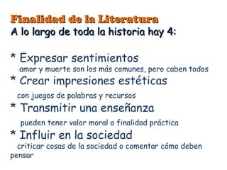 Finalidad de la Literatura
A lo largo de toda la historia hay 4:

* Expresar sentimientos
  amor y muerte son los más comunes, pero caben todos
* Crear impresiones estéticas
 con juegos de palabras y recursos
* Transmitir una enseñanza
  pueden tener valor moral o finalidad práctica
* Influir en la sociedad
  criticar cosas de la sociedad o comentar cómo deben
pensar
 