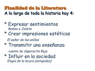 Finalidad de la Literatura
A lo largo de toda la historia hay 4:

* Expresar sentimientos
  Romeo y Julieta
* Crear impresiones estéticas
 El señor de los anillos
* Transmitir una enseñanza
  cuento de Caperucita Roja
* Influir en la sociedad
 Elogio de la locura (estupidez)
 