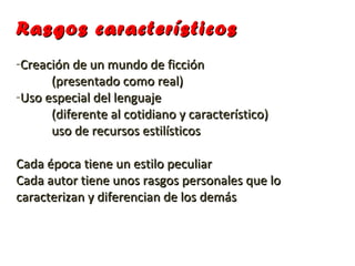 Rasgos característicos
-Creación de un mundo de ficción
      (presentado como real)
-Uso especial del lenguaje
      (diferente al cotidiano y característico)
      uso de recursos estilísticos

Cada época tiene un estilo peculiar
Cada autor tiene unos rasgos personales que lo
caracterizan y diferencian de los demás
 