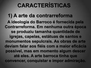 CARACTERÍSTICAS
 1) A arte da contrarreforma
 A ideologia do Barroco é fornecida pela
Contrarreforma. Em nenhuma outra época
   se produziu tamanha quantidade de
  igrejas, capelas, estátuas de santos e
monumentos sepulcrais. As obras de arte
deviam falar aos fiéis com a maior eficácia
possível, mas em momento algum descer
     até eles. A arte barroca tinha que
convencer, conquistar e impor admiração.
 