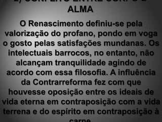 O Renascimento definiu-se pela
 valorização do profano, pondo em voga
o gosto pelas satisfações mundanas. Os
  intelectuais barrocos, no entanto, não
    alcançam tranquilidade agindo de
 acordo com essa filosofia. A influência
      da Contrarreforma fez com que
  houvesse oposição entre os ideais de
vida eterna em contraposição com a vida
terrena e do espírito em contraposição à
 