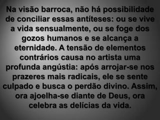 Na visão barroca, não há possibilidade
 de conciliar essas antíteses: ou se vive
  a vida sensualmente, ou se foge dos
     gozos humanos e se alcança a
   eternidade. A tensão de elementos
     contrários causa no artista uma
 profunda angústia: após arrojar-se nos
   prazeres mais radicais, ele se sente
culpado e busca o perdão divino. Assim,
    ora ajoelha-se diante de Deus, ora
        celebra as delícias da vida.
 