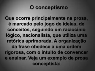 O conceptismo

Que ocorre principalmente na prosa,
   é marcado pelo jogo de ideias, de
  conceitos, seguindo um raciocínio
 lógico, nacionalista, que utiliza uma
  retórica aprimorada. A organização
    da frase obedece a uma ordem
rigorosa, com o intuito de convencer
e ensinar. Veja um exemplo de prosa
              conceptista:
 