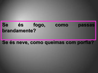 Se    és   fogo,    como     passas
brandamente?

Se és neve, como queimas com porfia?
 
