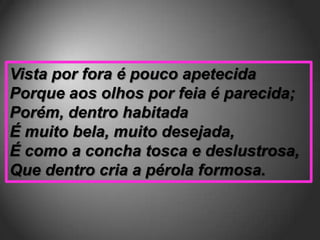 Vista por fora é pouco apetecida
Porque aos olhos por feia é parecida;
Porém, dentro habitada
É muito bela, muito desejada,
É como a concha tosca e deslustrosa,
Que dentro cria a pérola formosa.
 