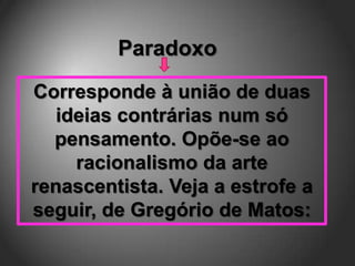 Paradoxo
Corresponde à união de duas
   ideias contrárias num só
  pensamento. Opõe-se ao
     racionalismo da arte
renascentista. Veja a estrofe a
seguir, de Gregório de Matos:
 