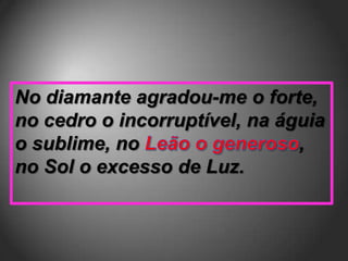 No diamante agradou-me o forte,
no cedro o incorruptível, na águia
o sublime, no                  ,
no Sol o excesso de Luz.
 