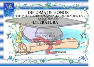 DIPLOMA DE HONOR
POR HABER TENIDO LAS MAS ALTA CALIFICACION EN
               LA MATERIA DE:
                              LITERATURA

                                  Este diploma se concede a:
                                 Brunis cornejo Érick
Unos de nuestros mejores estudiantes del plantel colegio fiscal: experimental Aguirre   Abad   quien
                                se le entregará el diploma el abogado
                                    sr. Bolivar Piguave


 srta. Maria ponce                                                  8/15/2012
secretaria                                                         Fecha
 