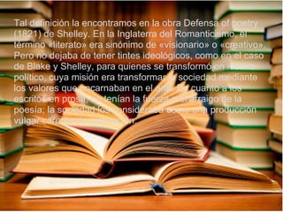 Tal definición la encontramos en la obra Defensa of poetry
(1821) de Shelley. En la Inglaterra del Romanticismo, el
término «literato» era sinónimo de «visionario» o «creativo».
Pero no dejaba de tener tintes ideológicos, como en el caso
de Blake y Shelley, para quienes se transformó en ideario
político, cuya misión era transformar la sociedad mediante
los valores que encarnaban en el arte. En cuanto a los
escritos en prosa, no tenían la fuerza o el arraigo de la
poesía; la sociedad los consideraba como una producción
vulgar carente de inspiración.
 