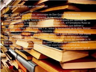 La literatura se define por su literariedad


Don Quijote y Sancho Panza, personajes de Don Quijote de la Mancha.
En la búsqueda de la definición precisa de los conceptos «literatura» y «literario»,
surgió la disciplina de la Teoría de la Literatura, que empieza por delimitar su
objeto de estudio: la literatura. A comienzos del siglo XX, el Formalismo Ruso se
interesa por el fenómeno literario, e indaga sobre los rasgos que definen y
caracterizan dichos textos literarios, i. e., sobre la literaturidad de la obra. Roman
Jakobson plantea que la literatura, entendida como mensaje literario, tiene
particularidades de tal forma que la hacen diferente a otros discursos; ese interés
especial por la forma es lo que Jakobson llama Funciones del lenguaje/función
poética, por la que la atención del emisor recae sobre la forma del mensaje (o, lo
que es lo mismo, hay una "voluntad de estilo" por parte del escritor). En efecto,
hay determinadas producciones lingüísticas cuya función primordial es
proporcionar placer literario, un deleite de naturaleza estético, en relación con el
pensamiento aristotélico.
 