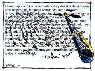 El lenguaje combinaría redundancias y desvíos de la norma,
para alejarse del lenguaje común, causar extrañeza,
renovarse, impresionar la imaginación y la memoria y llamar
la atención sobre su peculiar forma expresiva.
El lenguaje literario sería un lenguaje estilizado y con una
trascendencia particular, destinado a la perdurabilidad; muy
diferente a las expresiones de la lengua de uso común;
destinada a su consumo inmediato. La literatura, por otra
parte, exige por tradición un respaldo sustentable: "El
Ingenioso Caballero de la Figura Hidalga" no habría podido
escribirse si no hubieran existido antes los Libros de
Caballerías. Un texto literario no puede estimarse de forma
inmanente y autónoma, sino como consecuencia de otros
textos: intertextualidad.
 