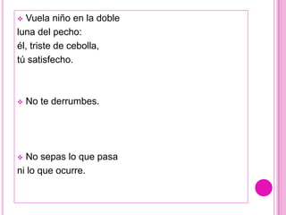  Vuela niño en la doble
luna del pecho:
él, triste de cebolla,
tú satisfecho.



   No te derrumbes.




 No sepas lo que pasa
ni lo que ocurre.
 