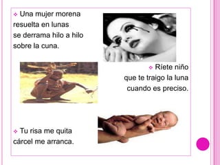  Una mujer morena
resuelta en lunas
se derrama hilo a hilo
sobre la cuna.

                                  Ríete niño
                         que te traigo la luna
                          cuando es preciso.




 Tu risa me quita
cárcel me arranca.
 