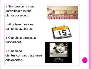  Siempre en la cuna
defendiendo la risa
pluma por pluma.

 Al octavo mes ríes
con cinco azahares.

 Con cinco diminutas
ferocidades.

 Con cinco
dientes con cinco jazmines
adolecentes.
 
